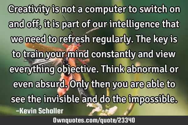Creativity is not a computer to switch on and off, it is part of our intelligence that we need to