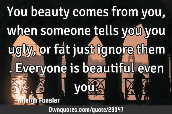 You beauty comes from you, when someone tells you you ugly,or fat just ignore them . Everyone is