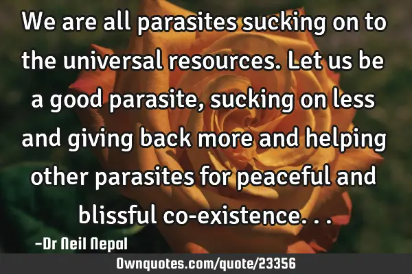 We are all parasites sucking on to the universal resources. Let us be a good parasite, sucking on