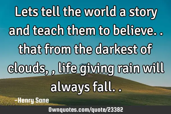 Lets tell the world a story and teach them to believe.. that from the darkest of clouds,, life