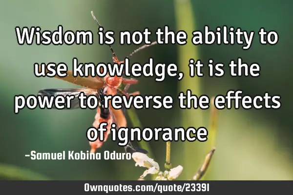 Wisdom is not the ability to use knowledge, it is the power to reverse the effects of