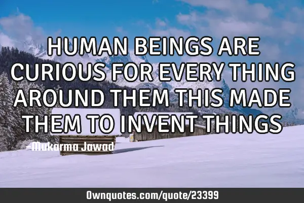 HUMAN BEINGS ARE CURIOUS FOR EVERY THING AROUND THEM THIS MADE THEM TO INVENT THINGS