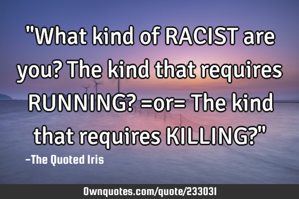 "What kind of RACIST are you?

The kind that requires RUNNING?
=or=
The kind that requires KILLI