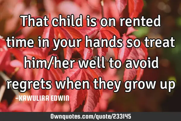 That child is on rented time in your hands so treat him/her well to avoid regrets when they grow