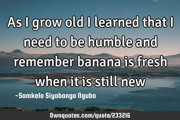 As I grow old I learned that I need to be humble and remember banana is fresh when it is still