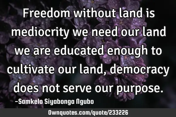 Freedom without land is mediocrity we need our land we are educated enough to cultivate our land,