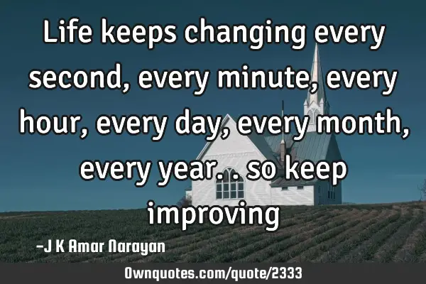 Life keeps changing every second, every minute, every hour, every day, every month, every year.. so
