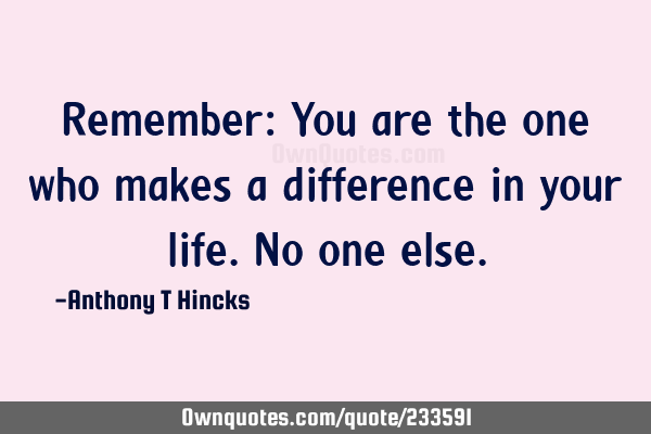 Remember: You are the one who makes a difference in your life. No one