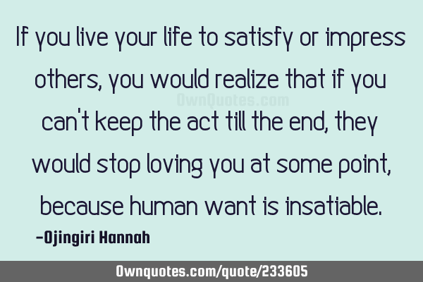 If you live your life to satisfy or impress others, you would realize that if you can