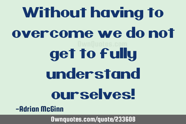 Without having to overcome we do not get to fully understand ourselves!