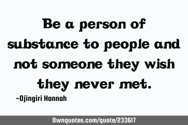 Be a person of substance to people and not someone they wish they never
