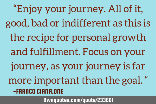 “Enjoy your journey. All of it, good, bad or indifferent as this is the recipe for personal