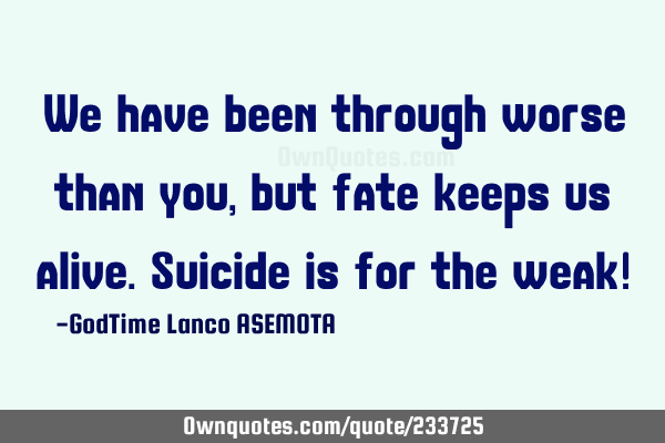 We have been through worse than you, but fate keeps us alive.  Suicide is for the weak!