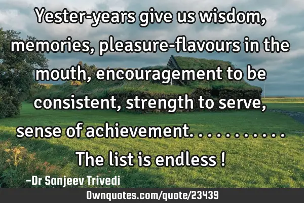 Yester-years give us wisdom, memories, pleasure-flavours in the mouth, encouragement to be