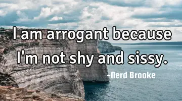 I am arrogant because I'm not shy and sissy.