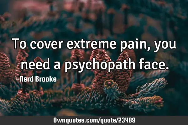 To cover extreme pain, you need a psychopath