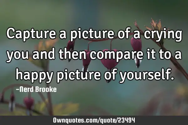 Capture a picture of a crying you and then compare it to a happy picture of