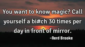 You want to know magic? Call yourself a bi#ch 30 times per day in front of mirror.