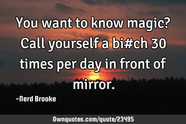 You want to know magic? Call yourself a bi#ch 30 times per day in front of