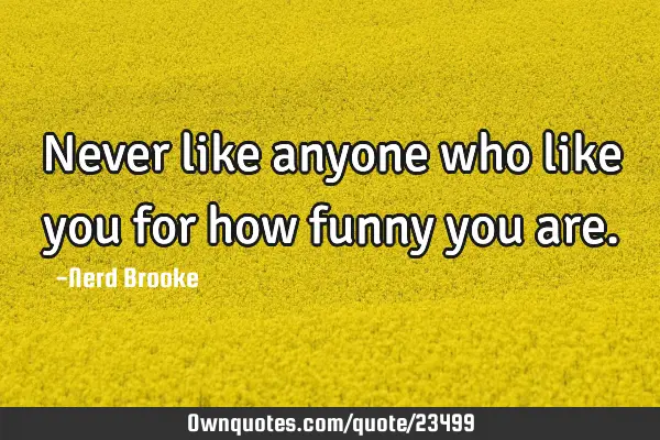 Never like anyone who like you for how funny you