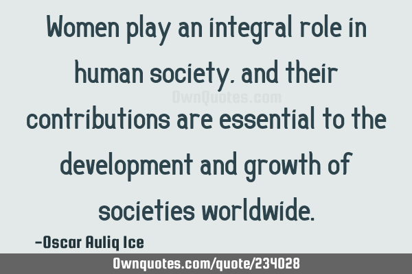 Women play an integral role in human society, and their contributions are essential to the