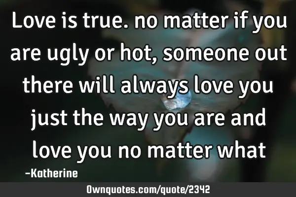 Love is true. no matter if you are ugly or hot, someone out there will always love you just the way