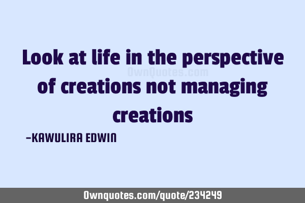 Look at life in the perspective of creations not managing