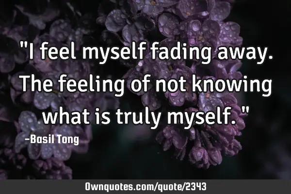 "I feel myself fading away. The feeling of not knowing what is truly myself."