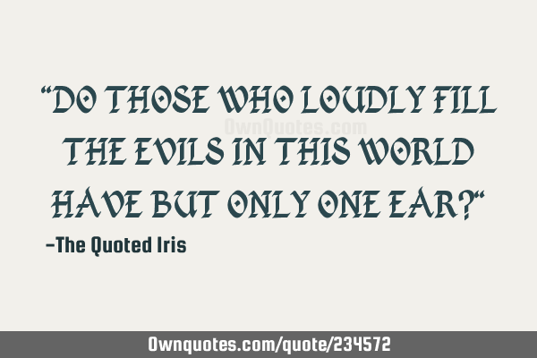 "DO THOSE WHO LOUDLY FILL THE EVILS IN THIS WORLD HAVE BUT ONLY ONE EAR?"