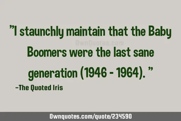 "I staunchly maintain that the Baby Boomers were the last sane generation (1946 – 1964)."