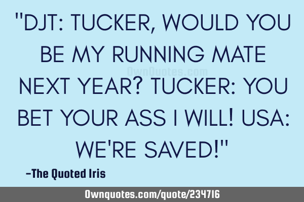 "DJT:  TUCKER, WOULD YOU BE MY RUNNING MATE NEXT YEAR?

TUCKER:  YOU BET YOUR ASS I WILL!

USA: