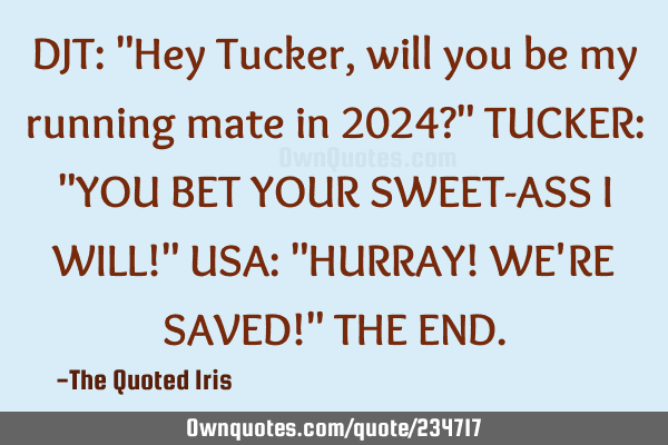 DJT:  "Hey Tucker, will you be my running mate in 2024?"

TUCKER:  "YOU BET YOUR SWEET-ASS I WILL!