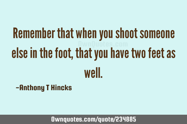 Remember that when you shoot someone else in the foot, that you have two feet as
