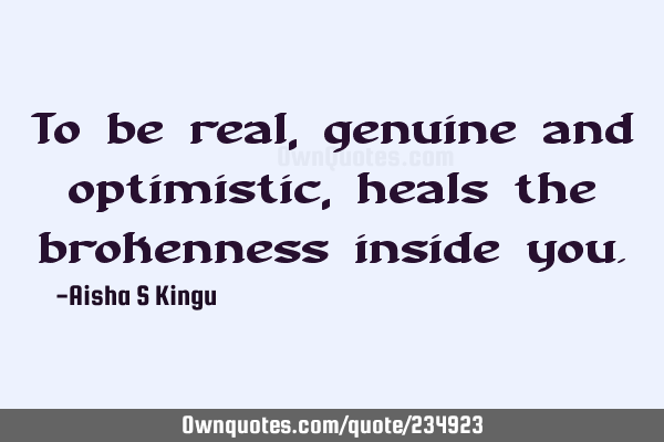 To be real, genuine and optimistic, heals the brokenness inside