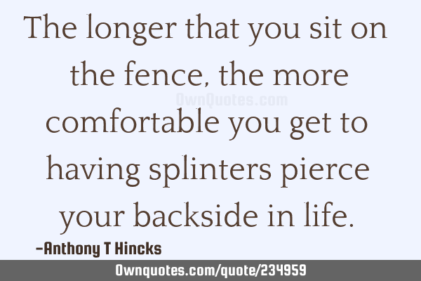 The longer that you sit on the fence, the more comfortable you get to having splinters pierce your