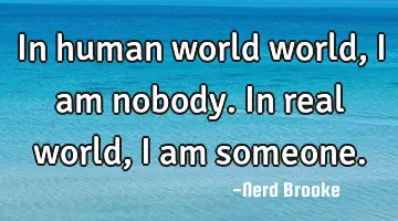 In human world world, I am nobody. In real world, I am someone.