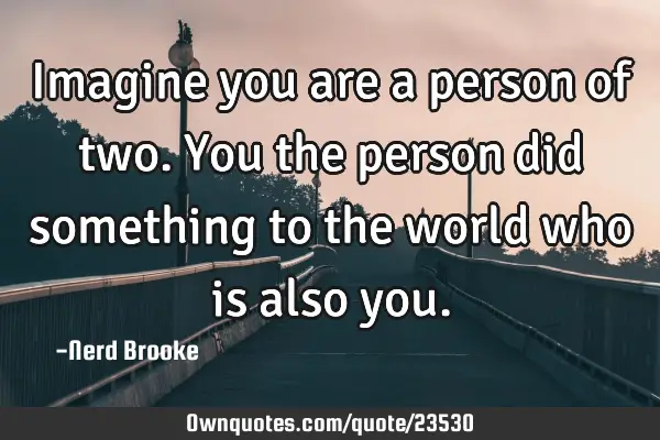 Imagine you are a person of two. You the person did something to the world who is also
