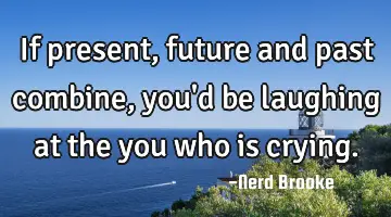 If present, future and past combine, you'd be laughing at the you who is crying.