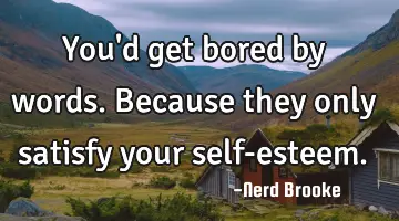 You'd get bored by words. Because they only satisfy your self-esteem.