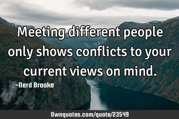 Meeting different people only shows conflicts to your current views on