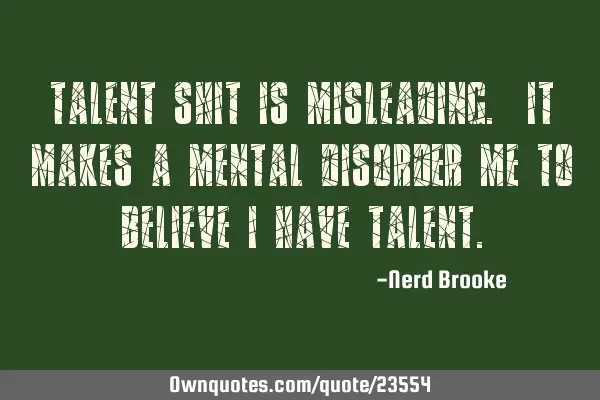 Talent shit is misleading. It makes a mental disorder me to believe I have