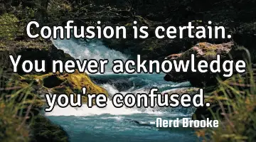 Confusion is certain. You never acknowledge you're confused.