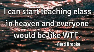 I can start teaching class in heaven and everyone would be like WTF.