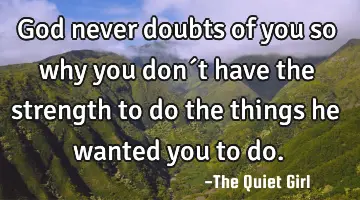 God never doubts of you so why you don´t have the strength to do the things he wanted you to do.
