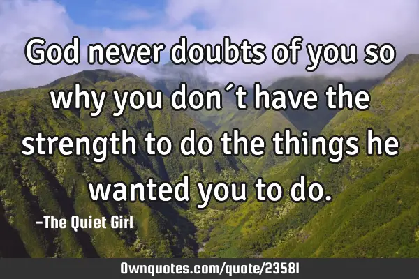 God never doubts of you so why you don´t have the strength to do the things he wanted you to