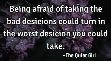 Being afraid of taking the bad desicions could turn in the worst desicion you could take.