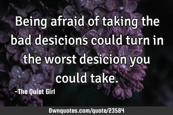 Being afraid of taking the bad desicions could turn in the worst desicion you could