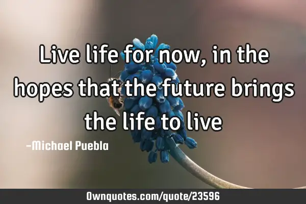 Live life for now, in the hopes that the future brings the life to