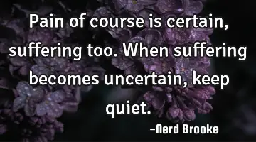 Pain of course is certain, suffering too. When suffering becomes uncertain, keep quiet.