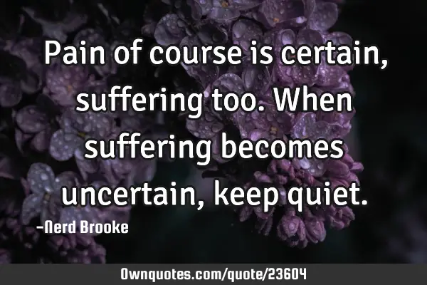 Pain of course is certain, suffering too. When suffering becomes uncertain, keep